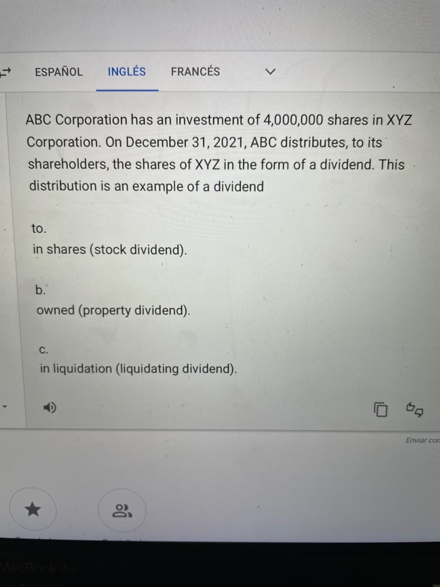 ESPAÑOL
INGLÉS
FRANCÉS
ABC Corporation has an investment of 4,000,000 shares in XYZ
Corporation. On December 31, 2021, ABC distributes, to its
shareholders, the shares of XYZ in the form of a dividend. This
distribution is an example of a dividend
to.
in shares (stock dividend).
b.
owned (property dividend).
C.
in liquidation (liquidating dividend).
Enviar cor
MacBook
0
