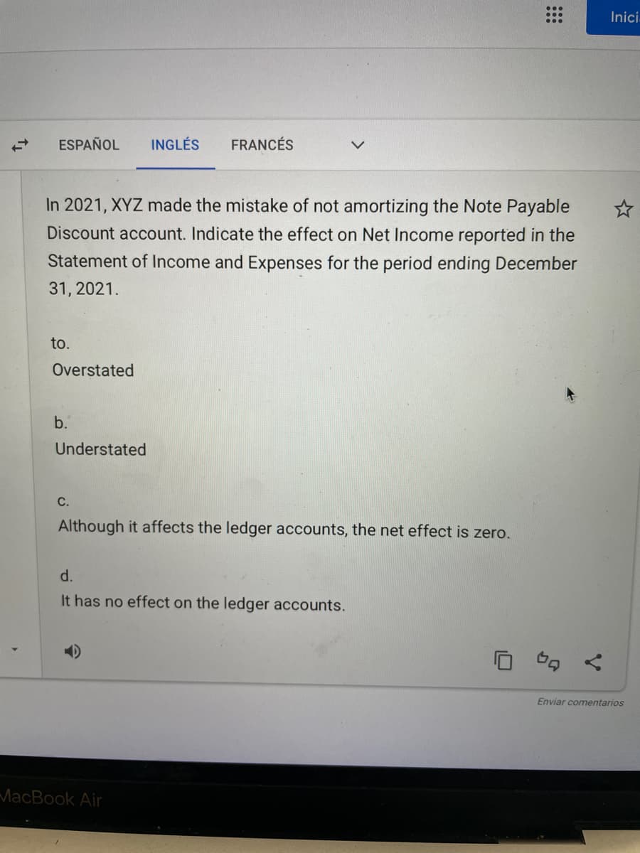 Ini
ESPAÑOL
INGLÉS
FRANCÉS
In 2021, XYZ made the mistake of not amortizing the Note Payable
Discount account. Indicate the effect on Net Income reported in the
Statement of Income and Expenses for the period ending December
31, 2021.
to.
Overstated
b.
Understated
С.
Although it affects the ledger accounts, the net effect is zero.
d.
It has no effect on the ledger accounts.
Enviar comentarios
MacBook Air
