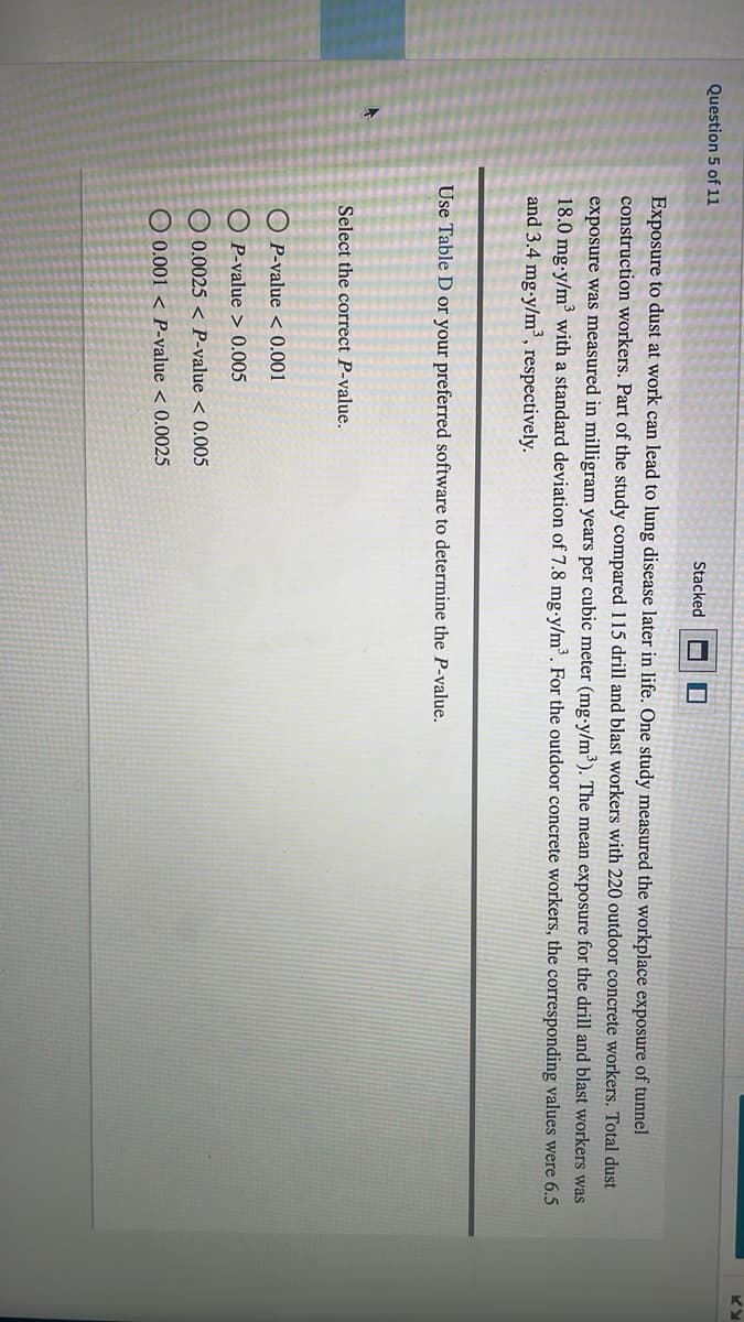 Question 5 of 11
Stacked
Exposure to dust at work can lead to lung disease later in life. One study measured the workplace exposure of tunnel
construction workers. Part of the study compared 115 drill and blast workers with 220 outdoor concrete workers. Total dust
exposure was measured in milligram years per cubic meter (mg-y/m³). The mean exposure for the drill and blast workers was
18.0 mg y/m³ with a standard deviation of 7.8 mg-y/m³. For the outdoor concrete workers, the corresponding values were 6.5
and 3.4 mg-y/m', respectively.
Use Table D or your preferred software to determine the P-value.
Select the correct P-value.
O P-value < 0.001
O P-value > 0.005
O 0.0025 < P-value < 0.005
O 0.001 < P-value < 0.0025
