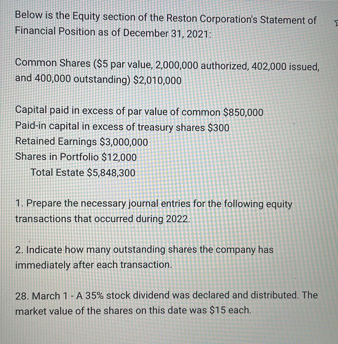 Below is the Equity section of the Reston Corporation's Statement of
Financial Position as of December 31, 2021:
Common Shares ($5 par value, 2,000,000 authorized, 402,000 issued,
and 400,000 outstanding) $2,010,000
Capital paid in excess of par value of common $850,000
Paid-in capital in excess of treasury shares $300
Retained Earnings $3,000,000
Shares in Portfolio $12,000
Total Estate $5,848,300
1. Prepare the necessary journal entries for the following equity
transactions that occurred during 2022.
2. Indicate how many outstanding shares the company has
immediately after each transaction.
28. March 1- A 35% stock dividend was declared and distributed. The
market value of the shares on this date was $15 each.
