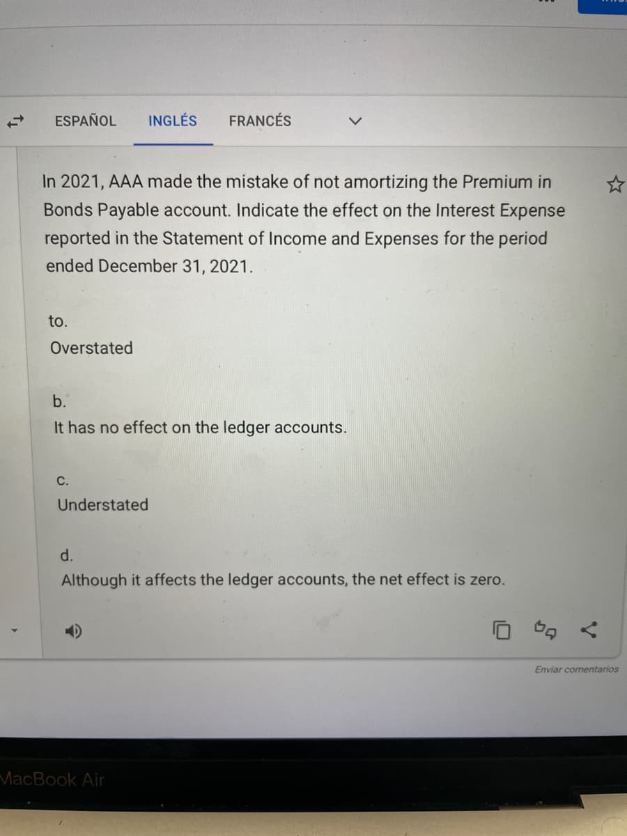ESPAÑOL
INGLÉS
FRANCÉS
In 2021, AAA made the mistake of not amortizing the Premium in
Bonds Payable account. Indicate the effect on the Interest Expense
reported in the Statement of Income and Expenses for the period
ended December 31, 2021.
to.
Overstated
b.
It has no effect on the ledger accounts.
C.
Understated
d.
Although it affects the ledger accounts, the net effect is zero.
Cg く
Enviar comentarios
MacBook Air
