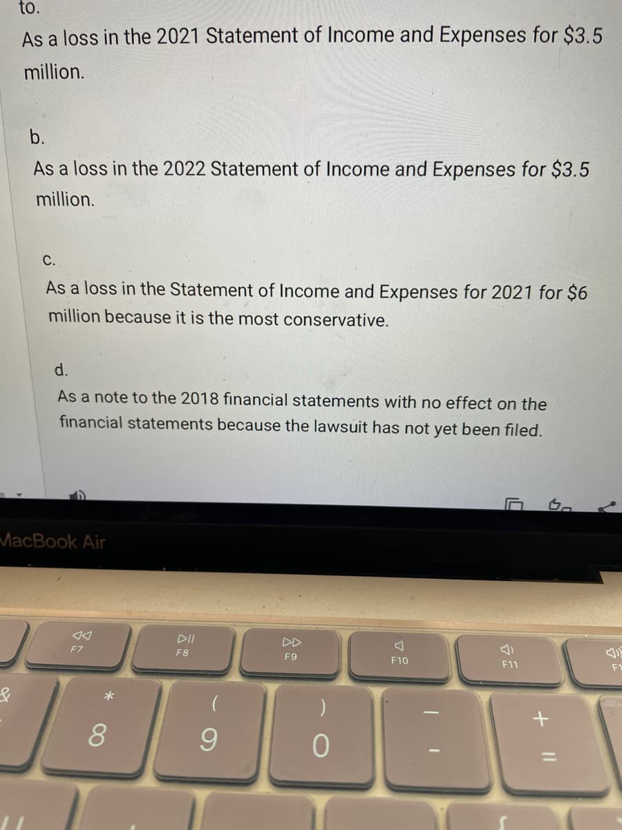 to.
As a loss in the 2021 Statement of Income and Expenses for $3.5
million.
b.
As a loss in the 2022 Statement of Income and Expenses for $3.5
million.
C.
As a loss in the Statement of Income and Expenses for 2021 for $6
million because it is the most conservative.
d.
As a note to the 2018 financial statements with no effect on the
financial statements because the lawsuit has not yet been filed.
MacBook Air
DII
DD
F7
F8
F9
F10
F11
F1
*
8.
%3D

