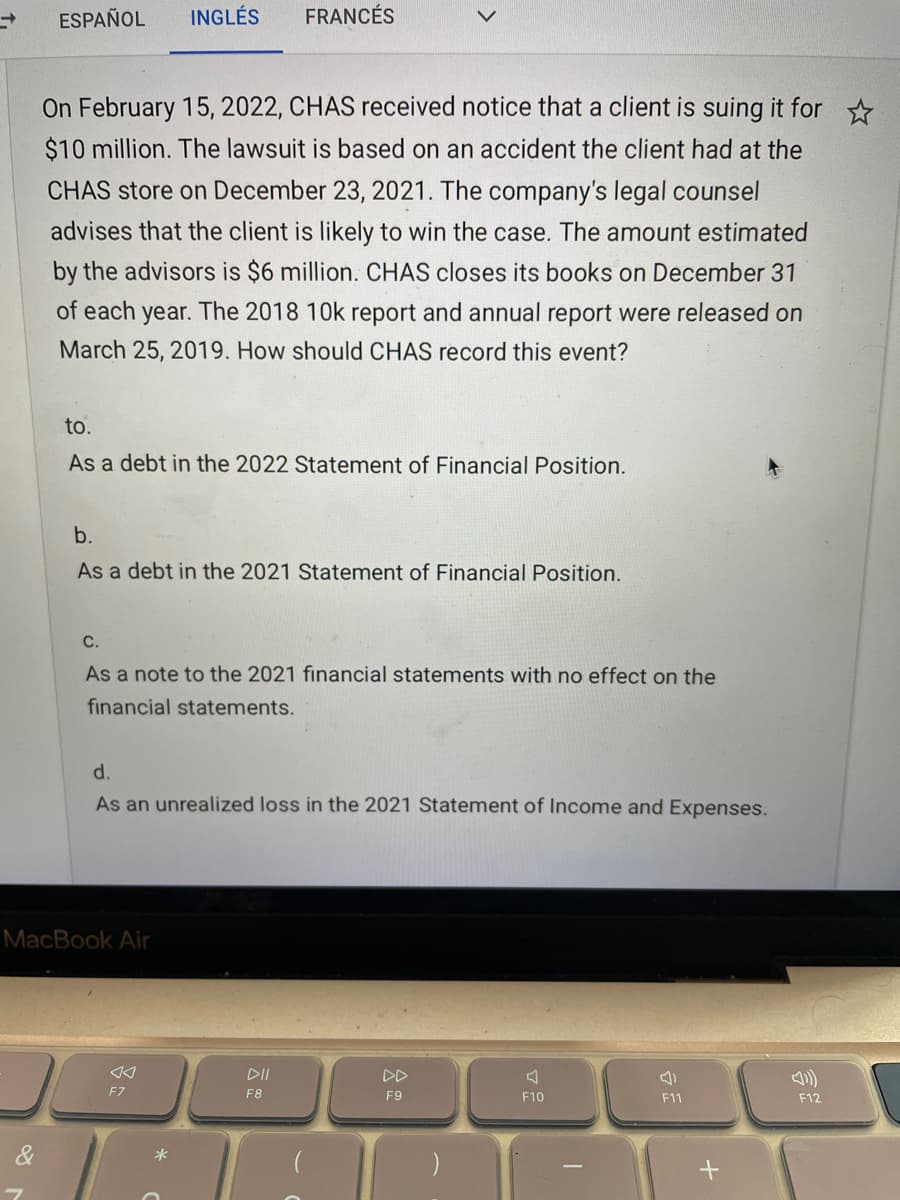 ESPAÑOL
INGLÉS
FRANCÉS
On February 15, 2022, CHAS received notice that a client is suing it for
$10 million. The lawsuit is based on an accident the client had at the
CHAS store on December 23, 2021. The company's legal counsel
advises that the client is likely to win the case. The amount estimated
by the advisors is $6 million. CHAS closes its books on December 31
of each year. The 2018 10k report and annual report were released on
March 25, 2019. How should CHAS record this event?
to.
As a debt in
2022 Statement of Financial Position.
b.
As a debt in the 2021 Statement of Financial Position.
С.
As a note to the 2021 financial statements with no effect on the
financial statements.
d.
As an unrealized loss in the 2021 Statement of Income and Expenses.
MacBook Air
DII
DD
F7
F8
F9
F10
F11
F12
