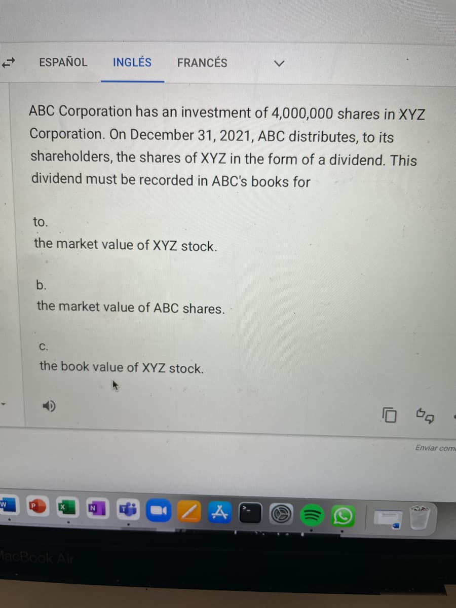 ESPAÑOL
INGLÉS
FRANCÉS
ABC Corporation has an investment of 4,000,000 shares in XYZ
Corporation. On December 31, 2021, ABC distributes, to its
shareholders, the shares of XYZ in the form of a dividend. This
dividend must be recorded in ABC's books for
to.
the market value of XYZ stock.
b.
the market value of ABC shares.
С.
the book value of XYZ stock.
Enviar come
MacBook Air
