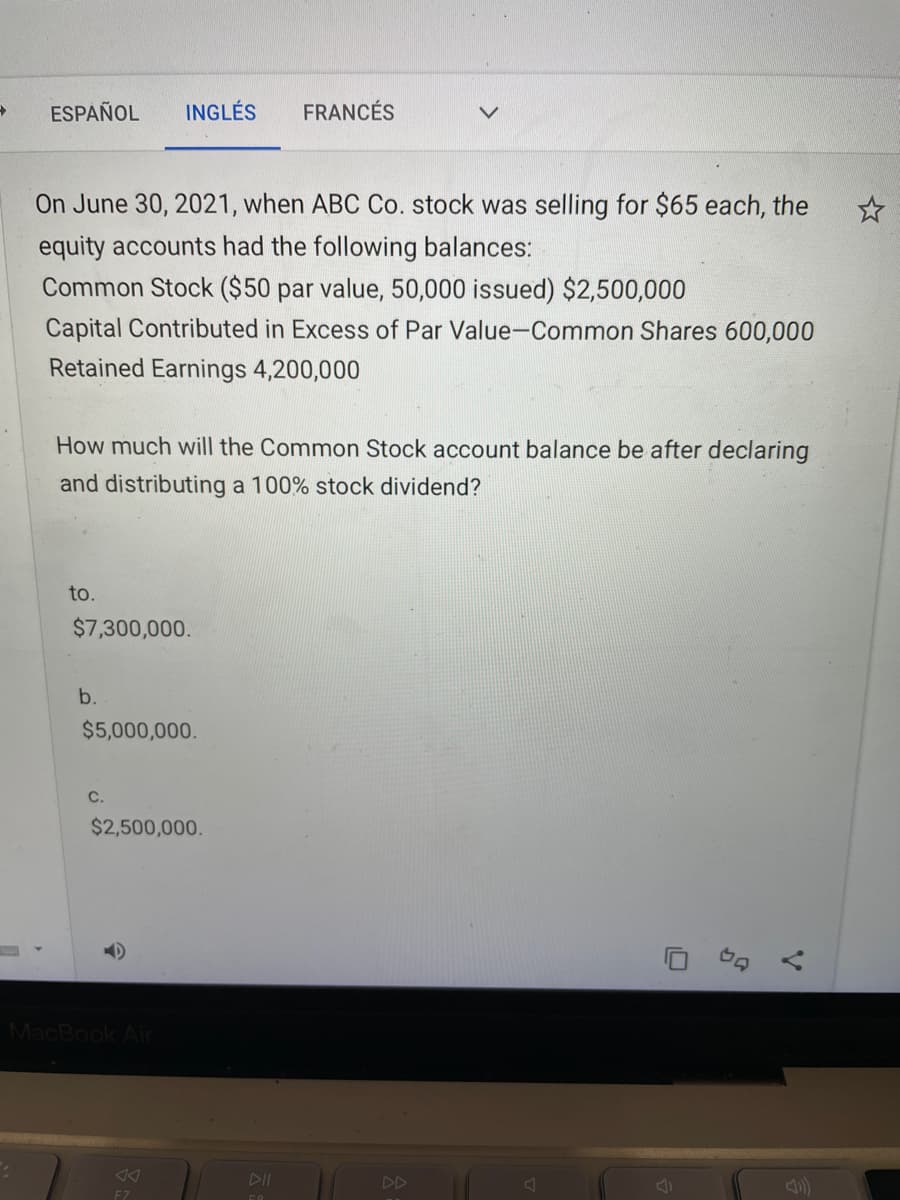 ESPAÑOL
INGLÉS
FRANCÉS
On June 30, 2021, when ABC Co. stock was selling for $65 each, the
equity accounts had the following balances:
Common Stock ($50 par value, 50,000 issued) $2,500,000
Capital Contributed in Excess of Par Value-Common Shares 600,000
Retained Earnings 4,200,000
How much will the Common Stock account balance be after declaring
and distributing a 100% stock dividend?
to.
$7,300,000.
b.
$5,000,000.
C.
$2,500,000.
MacBook Air
DII
DD
F7
