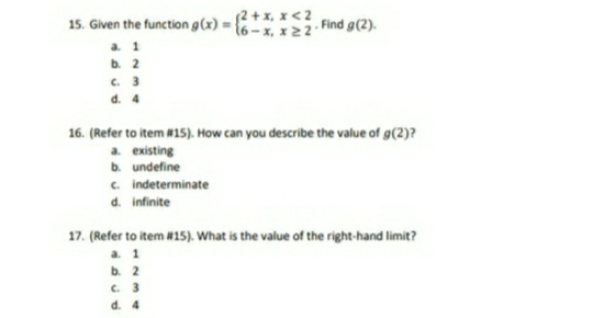 15. Given the function g(x) = {? + x, x < 2
a. 1
b. 2
c. 3
d. 4
6- х, х 22"
. Find g(2).
16. (Refer to item #15). How can you describe the value of g(2)?
a existing
b. undefine
c. indeterminate
d. infinite
17. (Refer to item #15). What is the value of the right-hand limit?
a 1
b. 2
C. 3
d. 4
