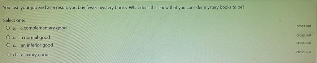 You lose your job and as a result, you buy fewer mystery books. What does this show that you consider mystery books to be?
Select one:
Oa.
a complementary good
cross out
cross out
O b. a normal good
cross out
an inferior good
cross out
O d. a luxury good
