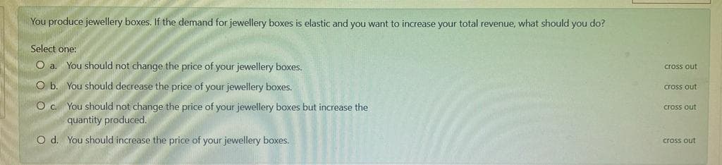 You produce jewellery boxes. If the demand for jewellery boxes is elastic and you want to increase your total revenue, what should you do?
Select one:
O a. You should not change the price of your jewellery boxes.
cross out
O b. You should decrease the price of your jewellery boxes.
cross out
O c. You should not change the price of your jewellery boxes but increase the
quantity produced.
cross out
O d. You should increase the price of your jewellery boxes.
cross out
