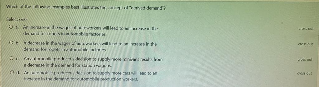 Which of the following examples best illustrates the concept of "derived demand"?
Select one:
O a.
An increase in the wages of autoworkers will lead to an increase in the
demand for robots in automobile factories.
cross out
Ob.
A decrease in the wages of autoworkers will lead to an increase in the
cross out
demand for robots in automobile factories.
O c. An automobile producer's decision to supply more minivans results from
a decrease in the demand for station wagons.
cross out
O d. An automobile producer's decision to supply more cars will lead to an
cross out
increase in the demand for automobile production workers.
