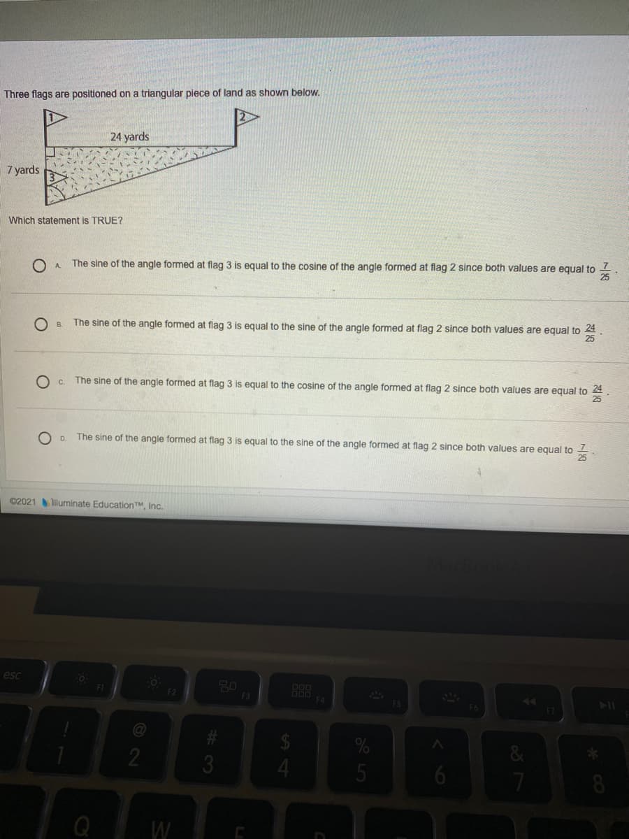 Three flags are positioned on a triangular piece of land as shown below.
24 yards
7 yards
Which statement is TRUE?
O A
The sine of the angle formed at flag 3 is equal to the cosine of the angle formed at flag 2 since both values are equal to
The sine of the angle formed at flag 3 is equal to the sine of the angle formed at flag 2 since both values are equal to 24
C.
The sine of the angle formed at flag 3 is equal to the cosine of the angle formed at flag 2 since both values are equal to
24
O D.
The sine of the angle formed at flag 3 is equal to the sine of the angle formed at flag 2 since both values are equal to -
25
©2021 lluminate EducationTM, Inc.
esc
F2
F3
F4
ES
23
3
**
Q
W
5
