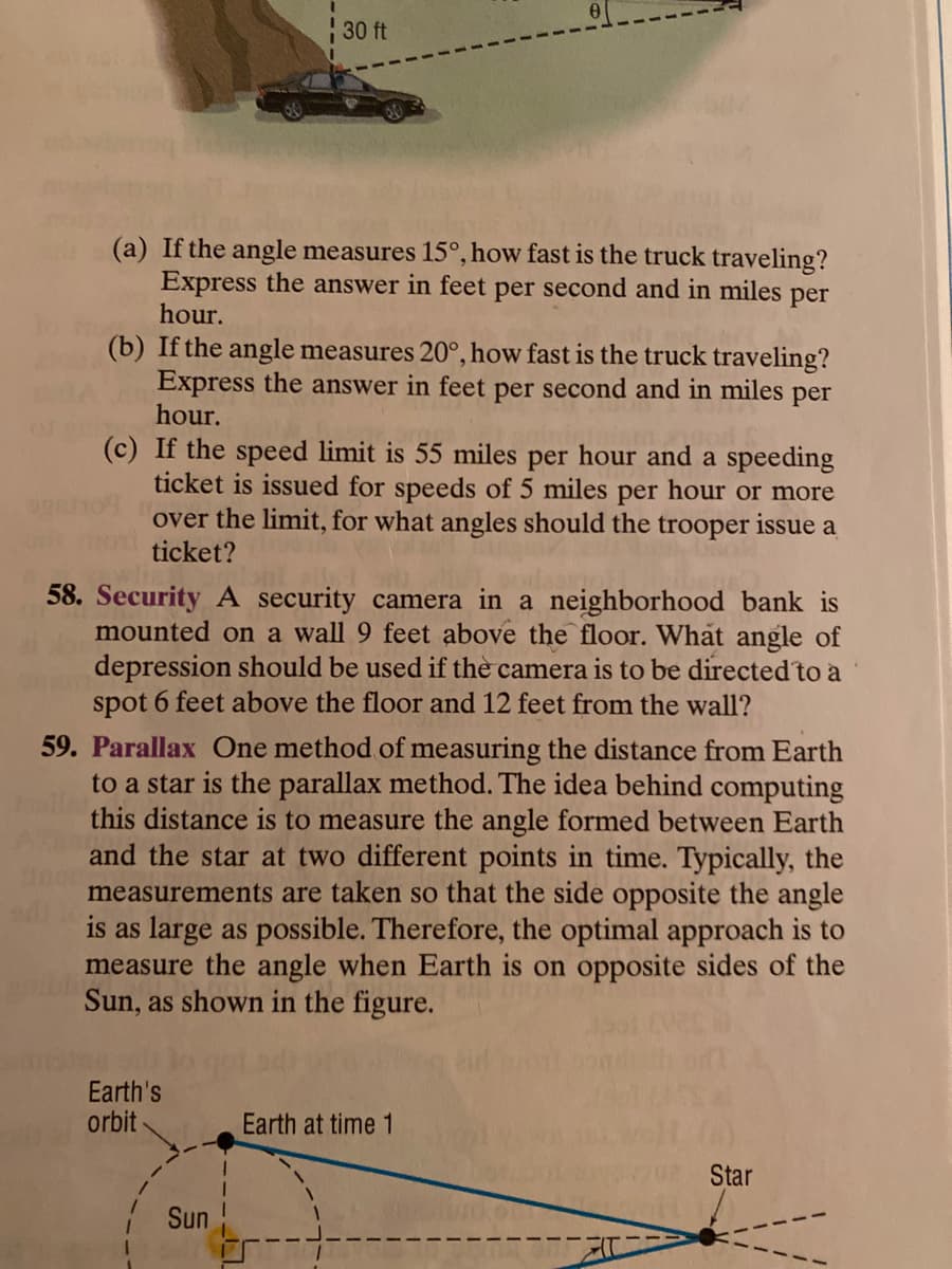 30 ft
(a) If the angle measures 15°, how fast is the truck traveling?
Express the answer in feet per second and in miles per
hour.
(b) If the angle measures 20°, how fast is the truck traveling?
Express the answer in feet per second and in miles
hour.
per
(c) If the speed limit is 55 miles per hour and a speeding
ticket is issued for speeds of 5 miles per hour or more
over the limit, for what angles should the trooper issue a
ticket?
58. Security A security camera in a neighborhood bank is
mounted on a wall 9 feet above the floor. What angle of
depression should be used if the camera is to be directed to a
spot 6 feet above the floor and 12 feet from the wall?
59. Parallax One method of measuring the distance from Earth
to a star is the parallax method. The idea behind computing
this distance is to measure the angle formed between Earth
and the star at two different points in time. Typically, the
measurements are taken so that the side opposite the angle
is as large as possible. Therefore, the optimal approach is to
measure the angle when Earth is on opposite sides of the
Sun, as shown in the figure.
Earth's
orbit
Earth at time 1
Star
Sun
