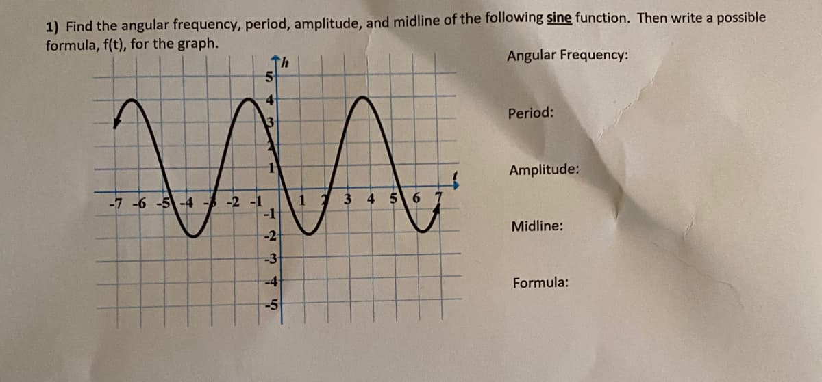 1) Find the angular frequency, period, amplitude, and midline of the following sine function. Then write a possible
formula, f(t), for the graph.
Th
Angular Frequency:
Period:
Amplitude:
1 2
-1
-7 -6 -5-4 -A
-2 -1
Midline:
-2
-3-
-4
Formula:
-5
