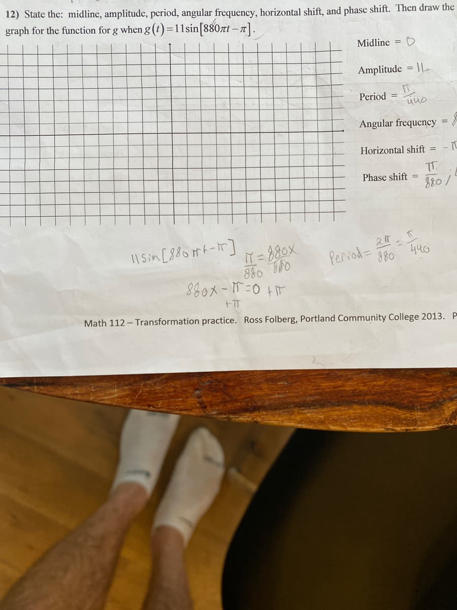 12) State the: midline, amplitude, period, angular frequency, horizontal shift, and phase shift. Then draw the
graph for the function for g when g (t)=11sin[880zt –7].
Midline = D
Amplitude = ||
Period =
Angular frequency
Horizontal shift =
- π
T.
Phase shift =
11 Sin [88oft-T]
Period= 2-
880 446
IT = 880X
Math 112 – Transformation practice. Ross Folberg, Portland Community College 2013. P
