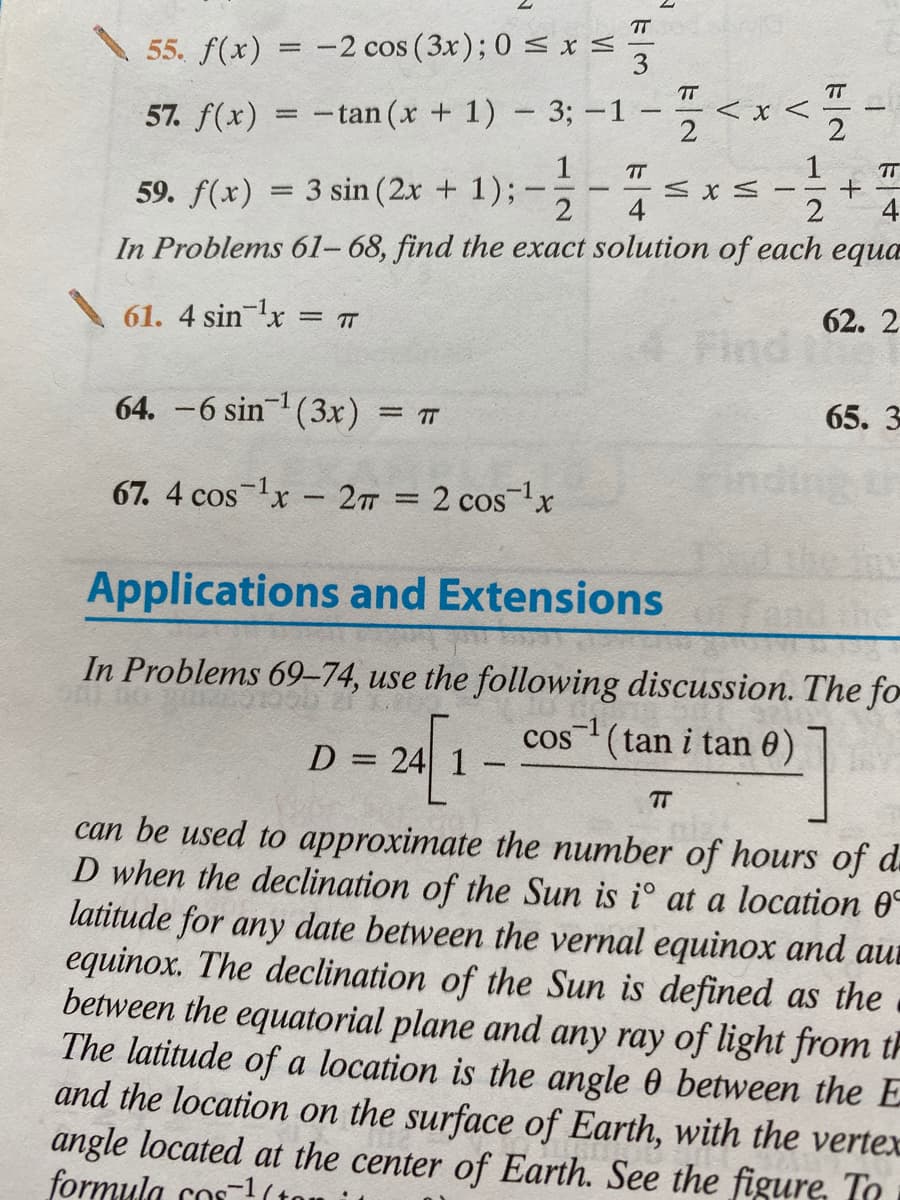 TT
\ 55. f(x)
= -2 cos (3x); 0 s x <
3
TT
TT
< x <
57. f(x)
- tan (x + 1) - 3; -1
1
1
TT
59. f(x) = 3 sin (2x + 1);
%3D
4
4
In Problems 61- 68, find the exact solution of each equa
61. 4 sinlx = T
62. 2
Find
64. -6 sin (3x) = 7
65. 3
-1
67. 4 cos lx - 2T = 2 cos
Applications and Extensions
In Problems 69–74, use the following discussion. The fo
cos (tan i tan 0)
D = 24 1
TT
can be used to approximate the number of hours of d.
D when the declination of the Sun is i° at a location 0°
latitude for any date between the vernal equinox and aur
equinox. The declination of the Sun is defined as the
between the equatorial plane and any ray of light from th
The latitude of a location is the angle 0 between the E
and the location on the surface of Earth, with the vertex
angle located at the center of Earth. See the figure, To
formula cos-1(tor
