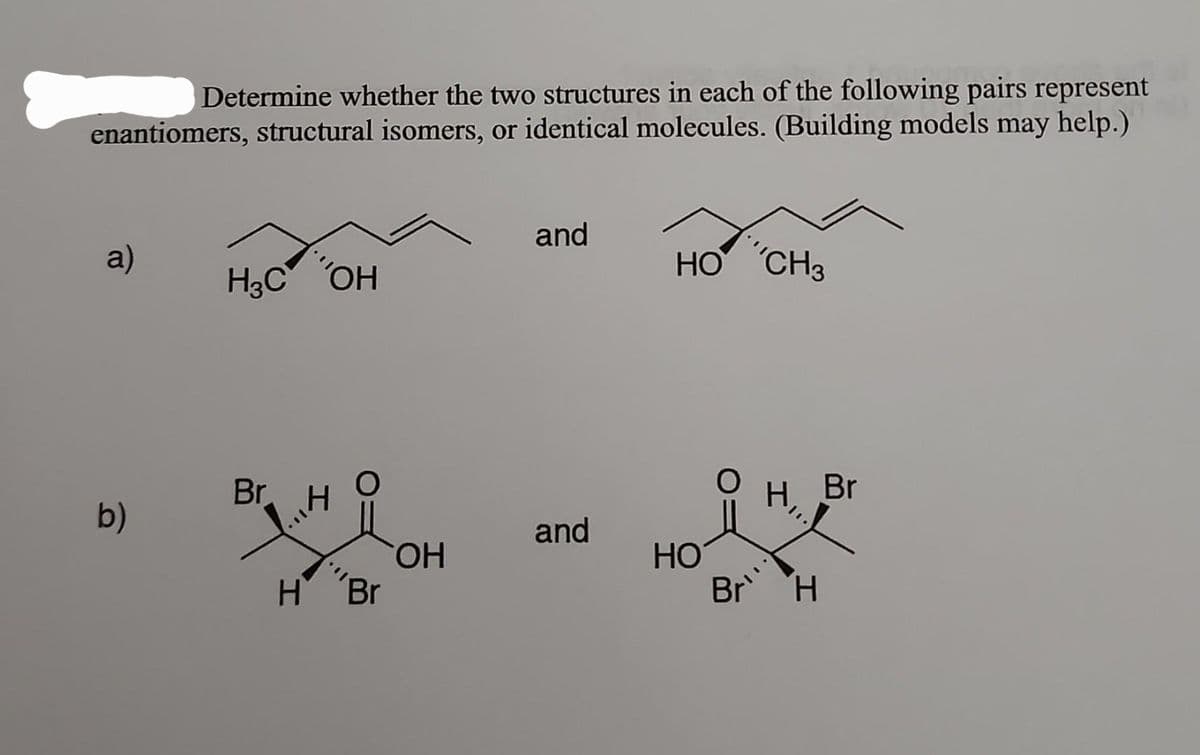 Determine whether the two structures in each of the following pairs represent
enantiomers, structural isomers, or identical molecules. (Building models may help.)
a)
b)
H₂C OH
Br
H
liniky
O
H Br
OH
and
and
HO CH3
HO
O
H
Br H
Br