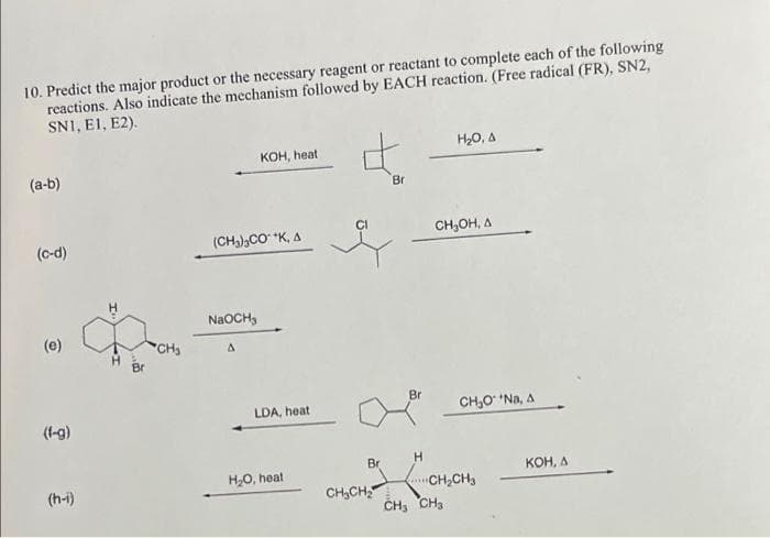 10. Predict the major product or the necessary reagent or reactant to complete each of the following
reactions. Also indicate the mechanism followed by EACH reaction. (Free radical (FR), SN2,
SN1, E1, E2).
(a-b)
(c-d)
(e)
(f-g)
(h-i)
.
CH₂
KOH, heat
(CH3) CO +K, A
NaOCH,
LDA, heat
H₂O, heat
Br
CH₂CH₂
Bri
Br
LCH₂
CH₂ CH₂
H₂O, A
CH₂OH, A
CH₂O¹ *Na, A
CH₂CH3
KOH, A