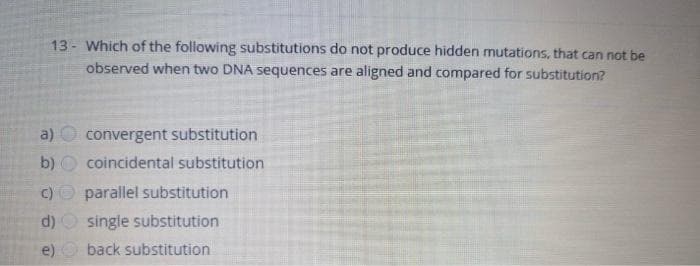 13- Which of the following substitutions do not produce hidden mutations, that can not be
observed when two DNA sequences are aligned and compared for substitution?
a)
b)
()
d)
e)
convergent substitution
coincidental substitution
parallel substitution
single substitution
back substitution