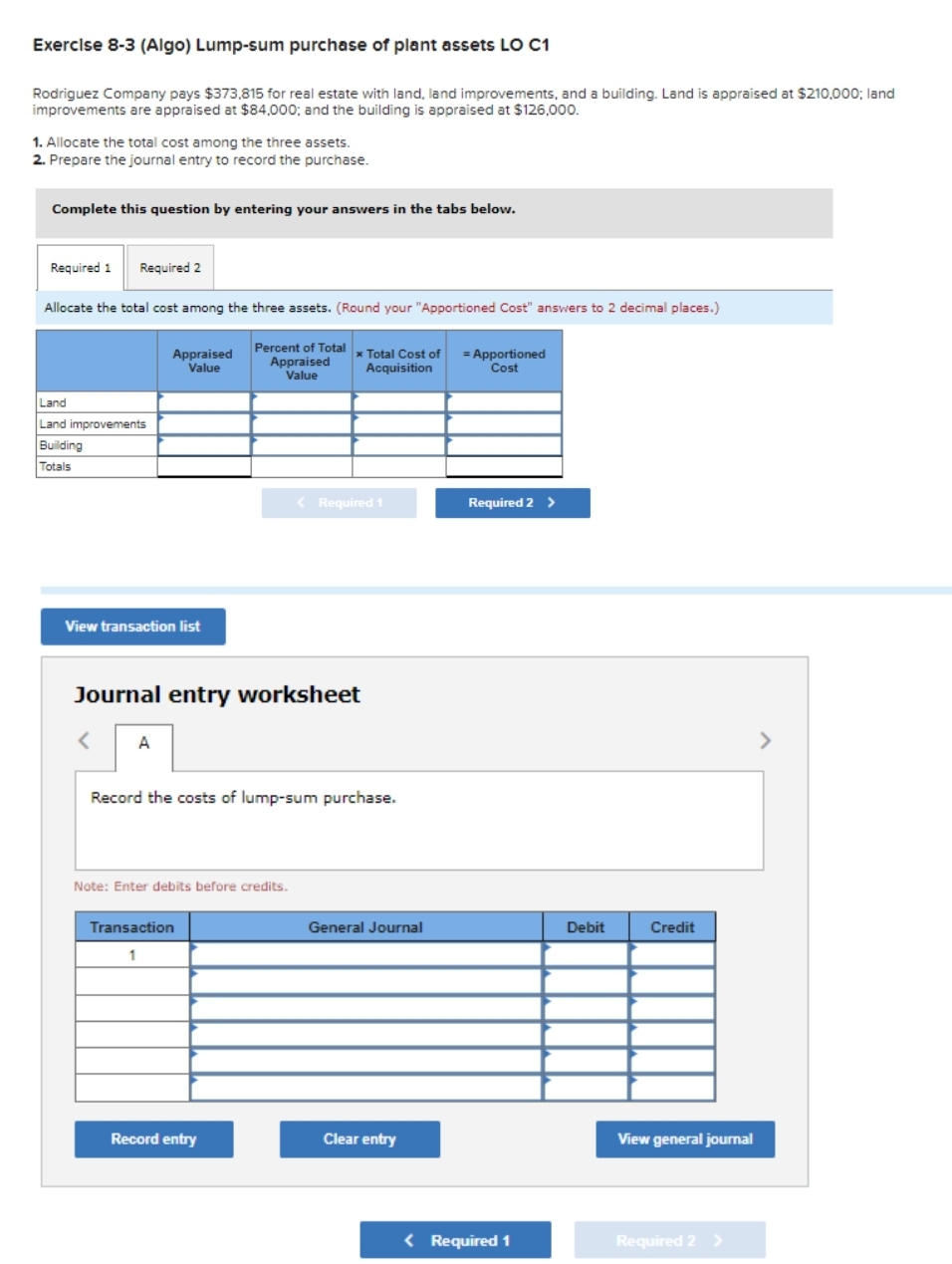 Exercise 8-3 (Algo) Lump-sum purchase of plant assets LO C1
Rodriguez Company pays $373,815 for real estate with land, land improvements, and a building. Land is appraised at $210,000; land
improvements are appraised at $84,000; and the building is appraised at $126,000.
1. Allocate the total cost among the three assets.
2. Prepare the journal entry to record the purchase.
Complete this question by entering your answers in the tabs below.
Required 1 Required 2
Allocate the total cost among the three assets. (Round your "Apportioned Cost" answers to 2 decimal places.)
Percent of Total
Appraised
Value
Land
Land improvements
Building
Totals
Appraised
Value
View transaction list
Journal entry worksheet
< A
Note: Enter debits before credits.
* Total Cost of = Apportioned
Acquisition
Cost
Record the costs of lump-sum purchase.
Transaction
1
< Required 1
Record entry
General Journal
Clear entry
Required 2 >
< Required 1
Debit
Credit
View general journal
Required 2 >
>