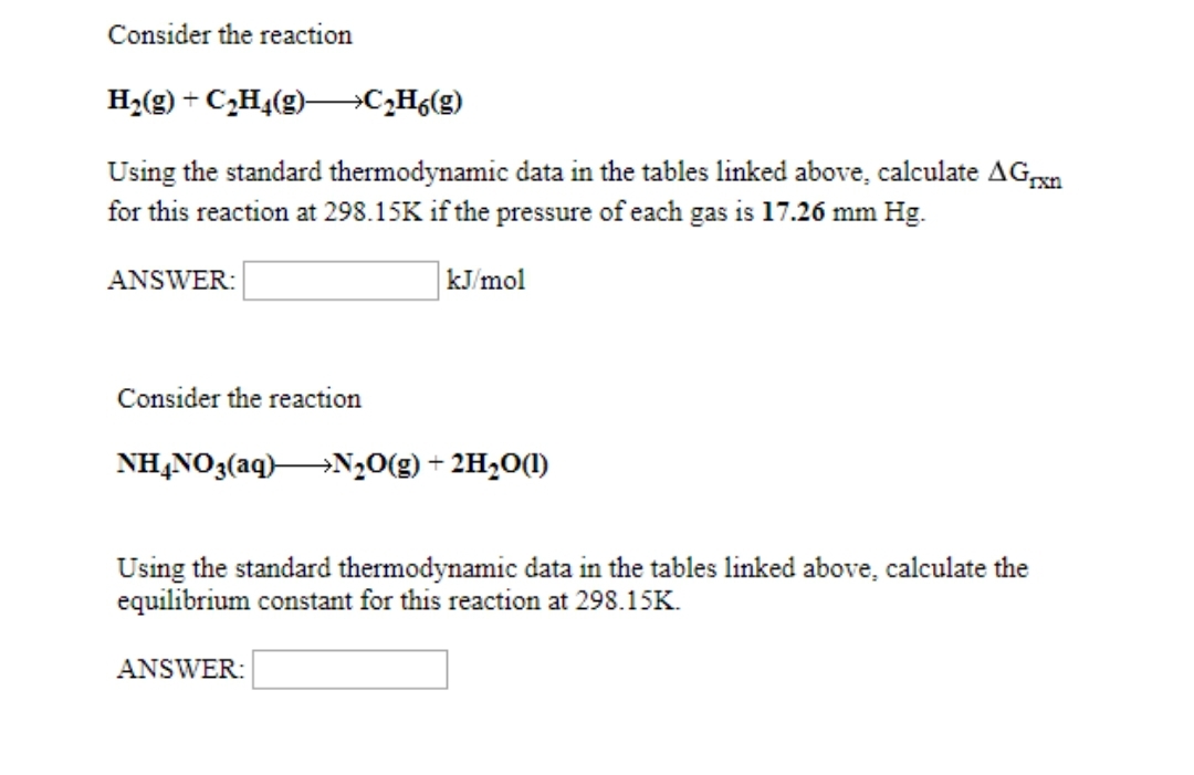 Consider the reaction
H₂(g) + C₂H4(g)→→→→→→C₂H6(g)
Using the standard thermodynamic data in the tables linked above, calculate AGrxn
for this reaction at 298.15K if the pressure of each gas is 17.26 mm Hg.
kJ/mol
ANSWER:
Consider the reaction
NH4NO3(aq) N₂O(g) + 2H₂O(1)
Using the standard thermodynamic data in the tables linked above, calculate the
equilibrium constant for this reaction at 298.15K.
ANSWER: