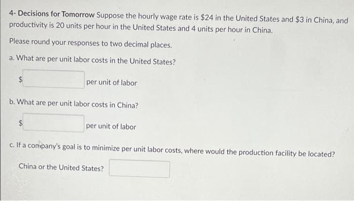 4- Decisions for Tomorrow Suppose the hourly wage rate is $24 in the United States and $3 in China, and
productivity is 20 units per hour in the United States and 4 units per hour in China.
Please round your responses to two decimal places.
a. What are per unit labor costs in the United States?
per unit of labor
b. What are per unit labor costs in China?
per unit of labor
c. If a company's goal is to minimize per unit labor costs, where would the production facility be located?
China or the United States?