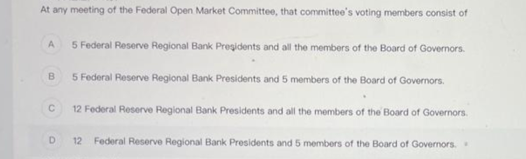 At any meeting of the Federal Open Market Committee, that committee's voting members consist of
A 5 Federal Reserve Regional Bank Presidents and all the members of the Board of Governors.
B
C
D
5 Federal Reserve Regional Bank Presidents and 5 members of the Board of Governors.
12 Federal Reserve Regional Bank Presidents and all the members of the Board of Governors.
12 Federal Reserve Regional Bank Presidents and 5 members of the Board of Governors..