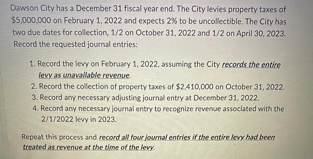 Dawson City has a December 31 fiscal year end. The City levies property taxes of
$5,000,000 on February 1, 2022 and expects 2% to be uncollectible. The City has
two due dates for collection, 1/2 on October 31, 2022 and 1/2 on April 30, 2023.
Record the requested journal entries:
1. Record the levy on February 1, 2022, assuming the City records the entire
levy as unavailable revenue.
2. Record the collection of property taxes of $2,410,000 on October 31, 2022.
3. Record any necessary adjusting journal entry at December 31, 2022.
4. Record any necessary journal entry to recognize revenue associated with the
2/1/2022 levy in 2023.
Repeat this process and record all four journal entries if the entire levy had been
treated as revenue at the time of the levy.