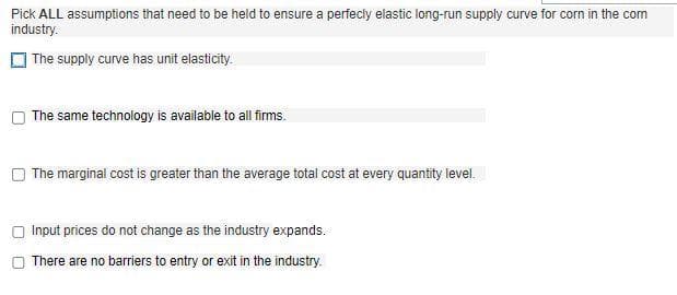 Pick ALL assumptions that need to be held to ensure a perfecly elastic long-run supply curve for corn in the com
industry.
The supply curve has unit elasticity.
The same technology is available to all firms.
The marginal cost is greater than the average total cost at every quantity level.
Input prices do not change as the industry expands.
There are no barriers to entry or exit in the industry.