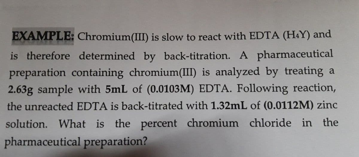 EXAMPLE: Chromium(III) is slow to react with EDTA (H4Y) and
is therefore determined by back-titration. A pharmaceutical
preparation containing chromium(III) is analyzed by treating a
2.63g sample with 5mL of (0.0103M) EDTA. Following reaction,
the unreacted EDTA is back-titrated with 1.32mL of (0.0112M) zinc
solution. What is the percent chromium chloride in the
pharmaceutical preparation?
