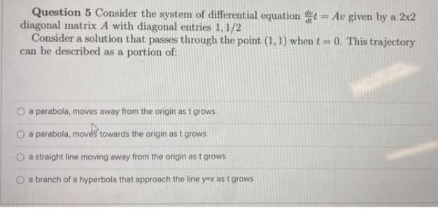 Question 5 Consider the system of differential equation t = Av given by a 2x2
diagonal matrix A with diagonal entries 1,1/2
Consider a solution that passes through the point (1, 1) when t = 0. This trajectory
can be described as a portion of:
%3D
a parabola, moves away from the origin as t grows
a parabola, moves towards the origin as t grows
O a straight line moving away from the origin as t grows
a branch of a hyperbola that approach the line y=x as t grows
