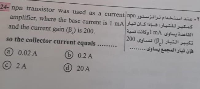 ۲- عند استخدام تـرانـزسـتـور npn transistor was used as a current npn -24
كـمـكـبـر لـلـتـيـار فـإذا كـان تـيـار amplifier, where the base current is 1 mA
القاعدة يساوى mA 1 وكانت نسبة |
تكبير التيار (2) تساوي 200 |
فإن تيار المجمع يساوى .
and the current gain (R) is 200.
so the collector current equals
(4) 0.02 A
b)
0.2 A
(C)
2
2A
(4) 20 A
******
*****