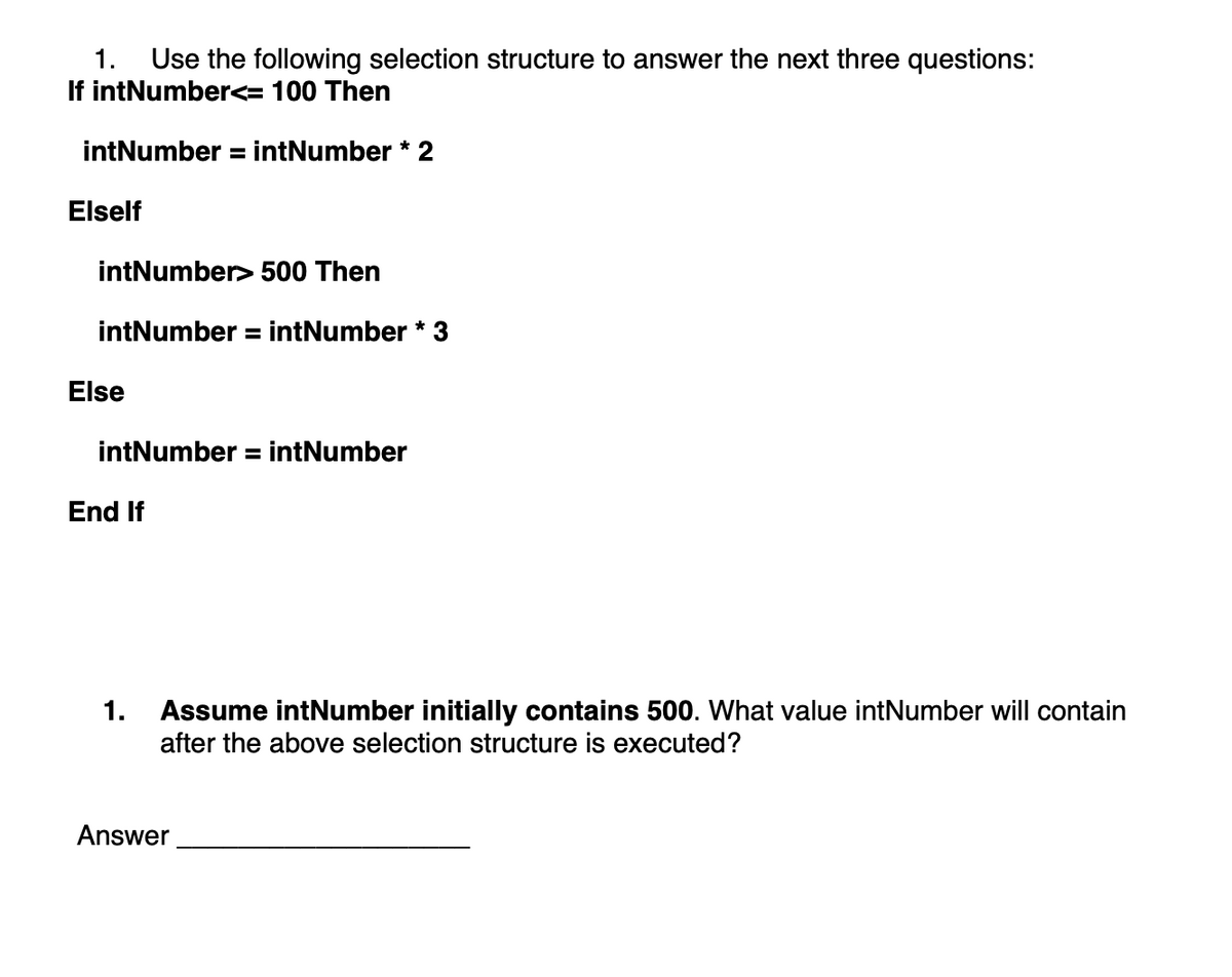 1. Use the following selection structure to answer the next three questions:
If intNumber<= 100 Then
intNumber = intNumber * 2
Elself
intNumber> 500 Then
intNumber = intNumber * 3
Else
intNumber = intNumber
End If
1. Assume intNumber initially contains 500. What value intNumber will contain
after the above selection structure is executed?
Answer