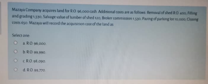 Mazaya Company acquires land for RO 96,000 cash. Additional costs are as follows Removal of shed RO 400, Fitling
and grading 1.530, Salvage value of lumber of shed 120, Broker commission 1530, Paving of parking lot 10,000, Closing
costs 650 Mazaya will record the acquisition cost of the land as
Select one
O a RO 96,00o.
O b RO 99.990.
O C RO 98,09o.
O d RO 99.770.
