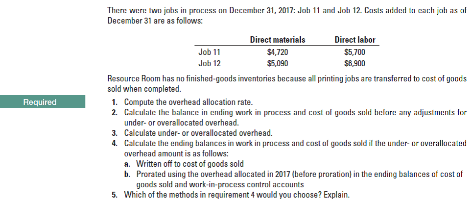 There were two jobs in process on December 31, 2017: Job 11 and Job 12. Costs added to each job as of
December 31 are as follows:
Direct materials
Direct labor
Job 11
$4,720
$5,700
Job 12
$5,090
$6,900
Resource Room has no finished-goods inventories because all printing jobs are transferred to cost of goods
sold when completed.
1. Compute the overhead allocation rate.
2. Calculate the balance in ending work in process and cost of goods sold before any adjustments for
under- or overallocated overhead.
Required
3. Calculate under- or overallocated overhead.
4. Calculate the ending balances in work in process and cost of goods sold if the under- or overallocated
overhead amount is as follows:
a. Written off to cost of goods sold
b. Prorated using the overhead allocated in 2017 (before proration) in the ending balances of cost of
goods sold and work-in-process control accounts
5. Which of the methods in requirement 4 would you choose? Explain.
