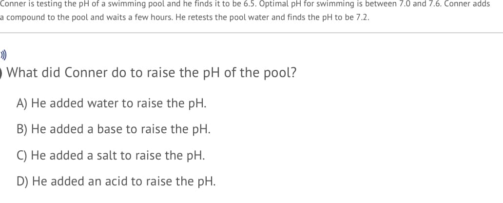 Conner is testing the pH of a swimming pool and he finds it to be 6.5. Optimal pH for swimming is between 7.0 and 7.6. Conner adds
a compound to the pool and waits a few hours. He retests the pool water and finds the pH to be 7.2.
O What did Conner do to raise the pH of the pool?
A) He added water to raise the pH.
B) He added a base to raise the pH.
C) He added a salt to raise the pH.
D) He added an acid to raise the pH.
