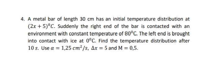 4. A metal bar of length 30 cm has an initial temperature distribution at
(2x + 5)°C. Suddenly the right end of the bar is contacted with an
environment with constant temperature of 80°C. The left end is brought
into contact with ice at 0°C. Find the temperature distribution after
10 s. Use a = 1,25 cm²/s, Ax = 5 and M = 0,5.
