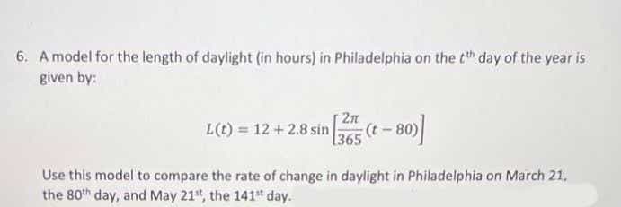 6. A model for the length of daylight (in hours) in Philadelphia on the tt day of the year is
given by:
2n
L(t) = 12 + 2.8 sin
80)
[365
Use this model to compare the rate of change in daylight in Philadelphia on March 21.
the 80th day, and May 21", the 141 day.
