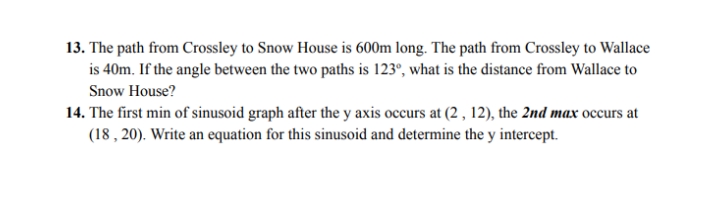 13. The path from Crossley to Snow House is 600m long. The path from Crossley to Wallace
is 40m. If the angle between the two paths is 123°, what is the distance from Wallace to
Snow House?
14. The first min of sinusoid graph after the y axis occurs at (2 , 12), the 2nd max occurs at
(18 , 20). Write an equation for this sinusoid and determine the y intercept.
