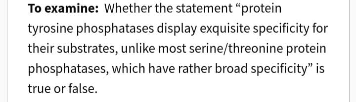 To examine: Whether the statement "protein
tyrosine phosphatases display exquisite specificity for
their substrates, unlike most serine/threonine protein
phosphatases, which have rather broad specificity" is
true or false.
