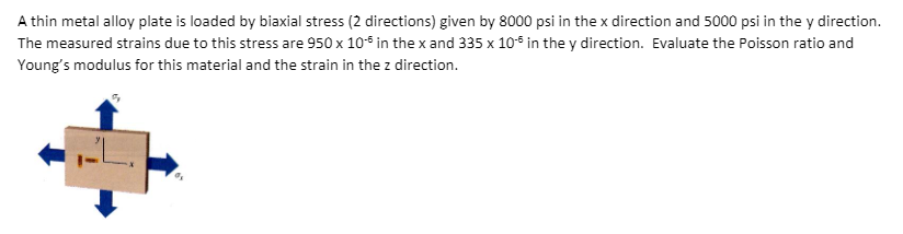 A thin metal alloy plate is loaded by biaxial stress (2 directions) given by 8000 psi in the x direction and 5000 psi in the y direction.
The measured strains due to this stress are 950 x 10* in thex and 335 x 10* in the y direction. Evaluate the Poisson ratio and
Young's modulus for this material and the strain in the z direction.
