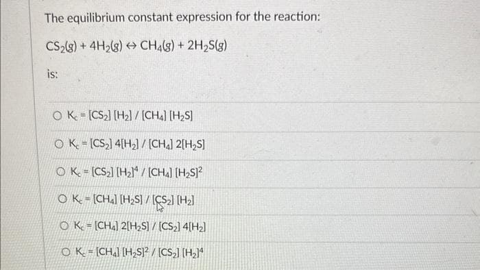 The equilibrium constant expression for the reaction:
CS₂(g) + 4H₂(g) → CH4(g) + 2H₂S(g)
is:
OK.
[CS₂] [H₂] / [CH4] [H₂S]
OK [CS₂] 4[H₂2] / [CH4] 2[H₂S]
OK. [CS₂] [H₂]/[CH4] [H₂S]²
O Kc = [CH4] [H₂S] / [CS₂] [H₂]
OK [CH4] 2[H₂S] / [CS₂]4[H₂]
OK - [CH] [H₂S]2/[CS₂] [H₂]