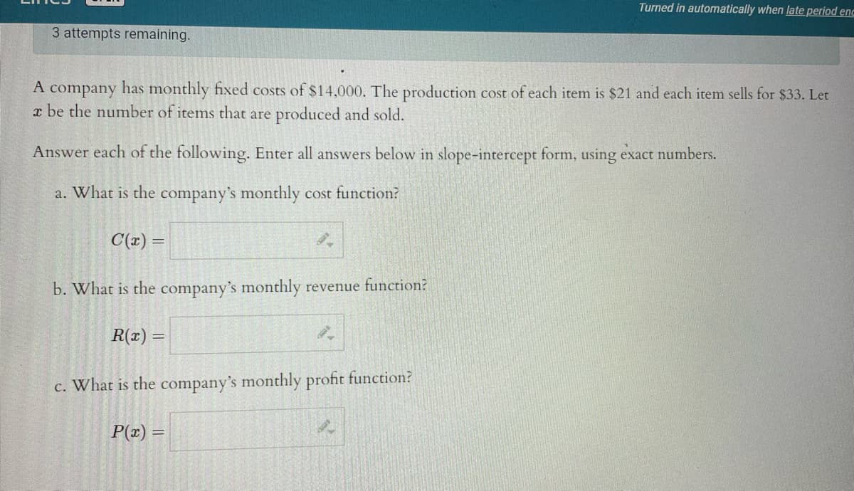 Turned in automatically when late period enc
3 attempts remaining.
A company has monthly fixed costs of $14,000. The production cost of each item is $21 and each item sells for $33. Let
x be the number of items that are produced and sold.
Answer each of the following. Enter all answers below in slope-intercept form, using exact numbers.
a. What is the company's monthly cost function?
C(r) =
b. What is the company's monthly revenue function?
R(x) =
c. What is the company's monthly profit function?
P(x) =

