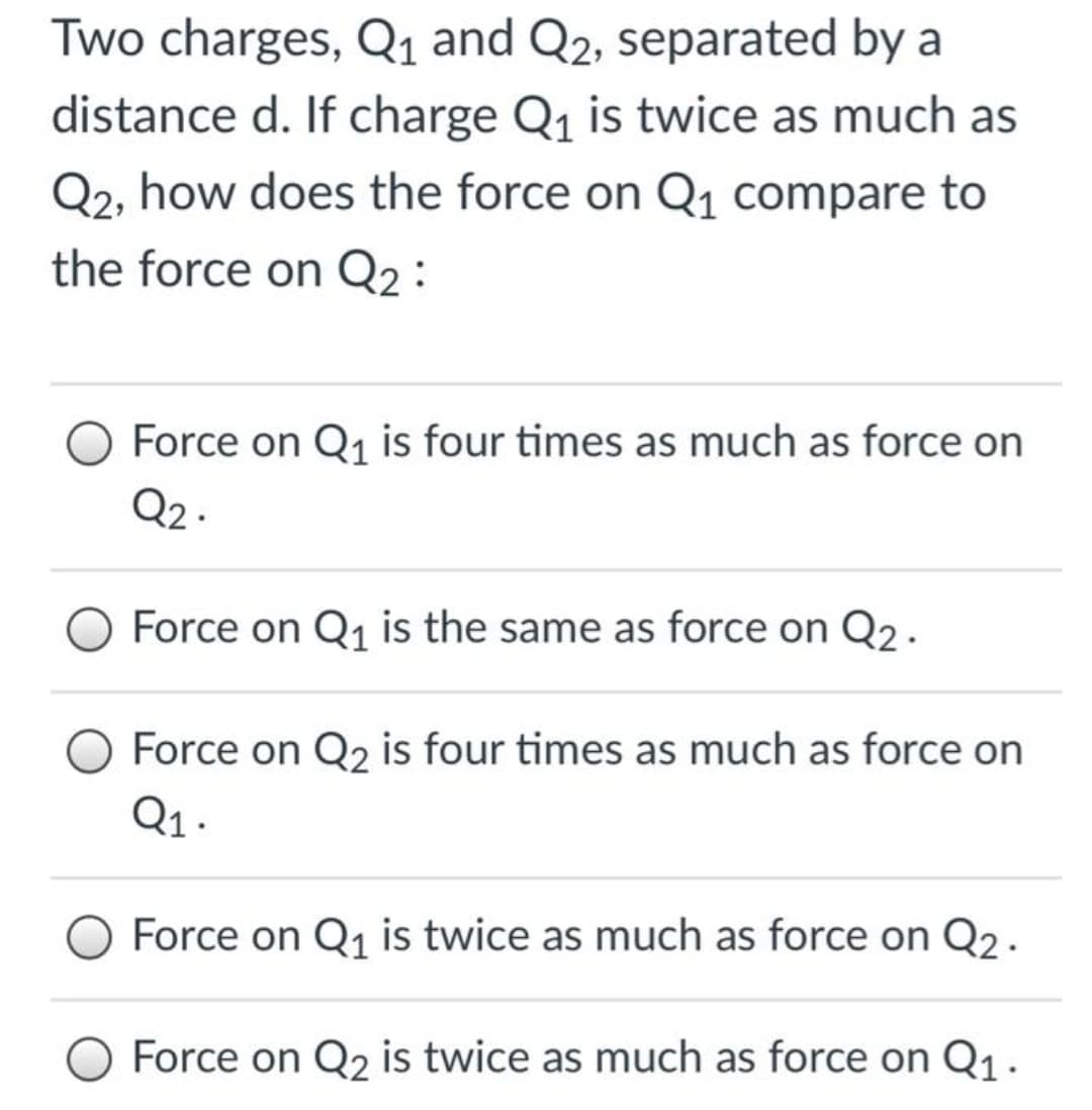 Two charges, Q1 and Q2, separated by a
distance d. If charge Q1 is twice as much as
Q2, how does the force on Q1 compare to
the force on Q2:
Force on Q1 is four times as much as force on
Q2 .
Force on Q1 is the same as force on Q2.
Force on Q2 is four times as much as force on
Q1 .
Force on Q1 is twice as much as force on Q2 .
Force on Q2 is twice as much as force on Q1.
