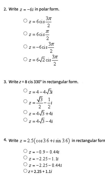 2. Write z =
-ói in polar form.
Oz = 6cis-
2
Oz = 6cis-
2
O z =-6cis-
2
Oz = 6/2 cis 3%
2
3. Write z = 8 cis 330° in rectangular form.
O z =4-4/3
V3 1.
z =
2
O z=43+4i
O z = 43 - 4i
4. Write z = 2.5(cos 3.6+i sin 3.6) in rectangular forn
O z =-0.9- 0.44i
O z =-2.25 - 1. li
O z =-2.25 -0.44i
Oz=2.25 + 1.li
