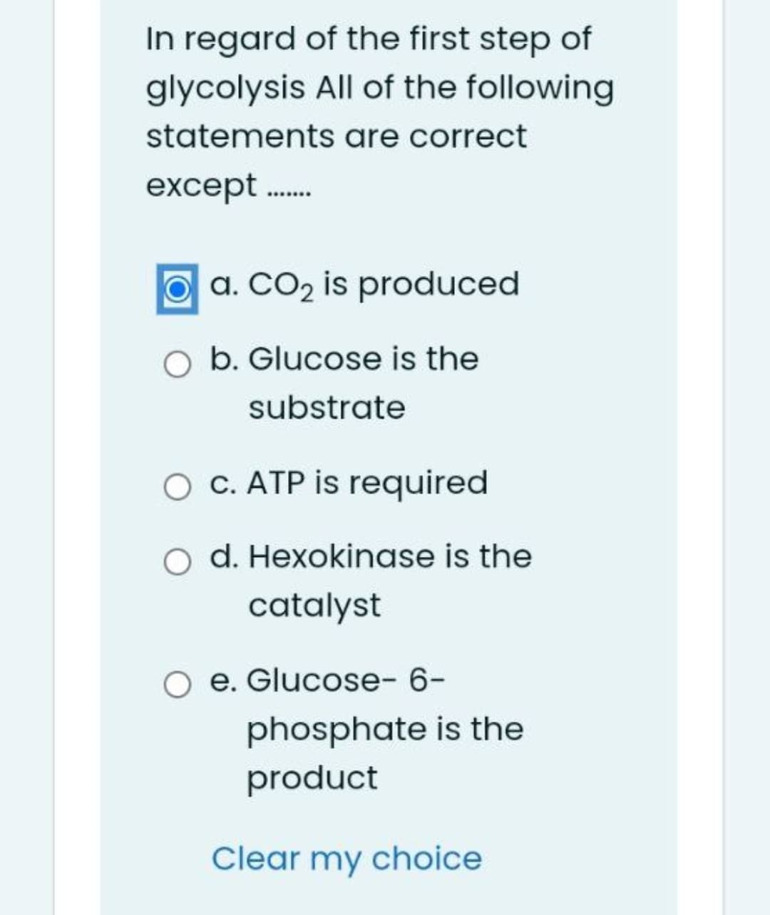 In regard of the first step of
glycolysis All of the following
statements are correct
except .
O a. CO2 is produced
O b. Glucose is the
substrate
O c. ATP is required
O d. Hexokinase is the
catalyst
O e. Glucose- 6-
phosphate is the
product
Clear my choice
