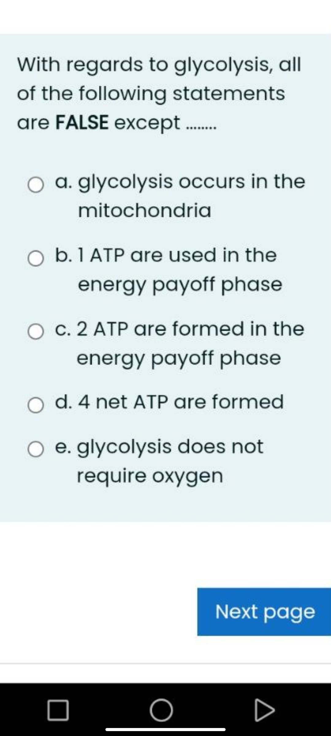 With regards to glycolysis, all
of the following statements
are FALSE except.
O a. glycolysis occurs in the
mitochondria
O b. 1 ATP are used in the
energy payoff phase
c. 2 ATP are formed in the
energy payoff phase
d. 4 net ATP are formed
e. glycolysis does not
require oxygen
Next page
O
