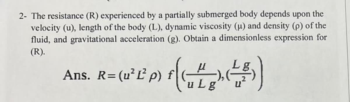 2- The resistance (R) experienced by a partially submerged body depends upon the
velocity (u), length of the body (L), dynamic viscosity (u) and density (p) of the
fluid, and gravitational acceleration (g). Obtain a dimensionless expression for
(R).
Ans. R=(u²L p) f
Lg
