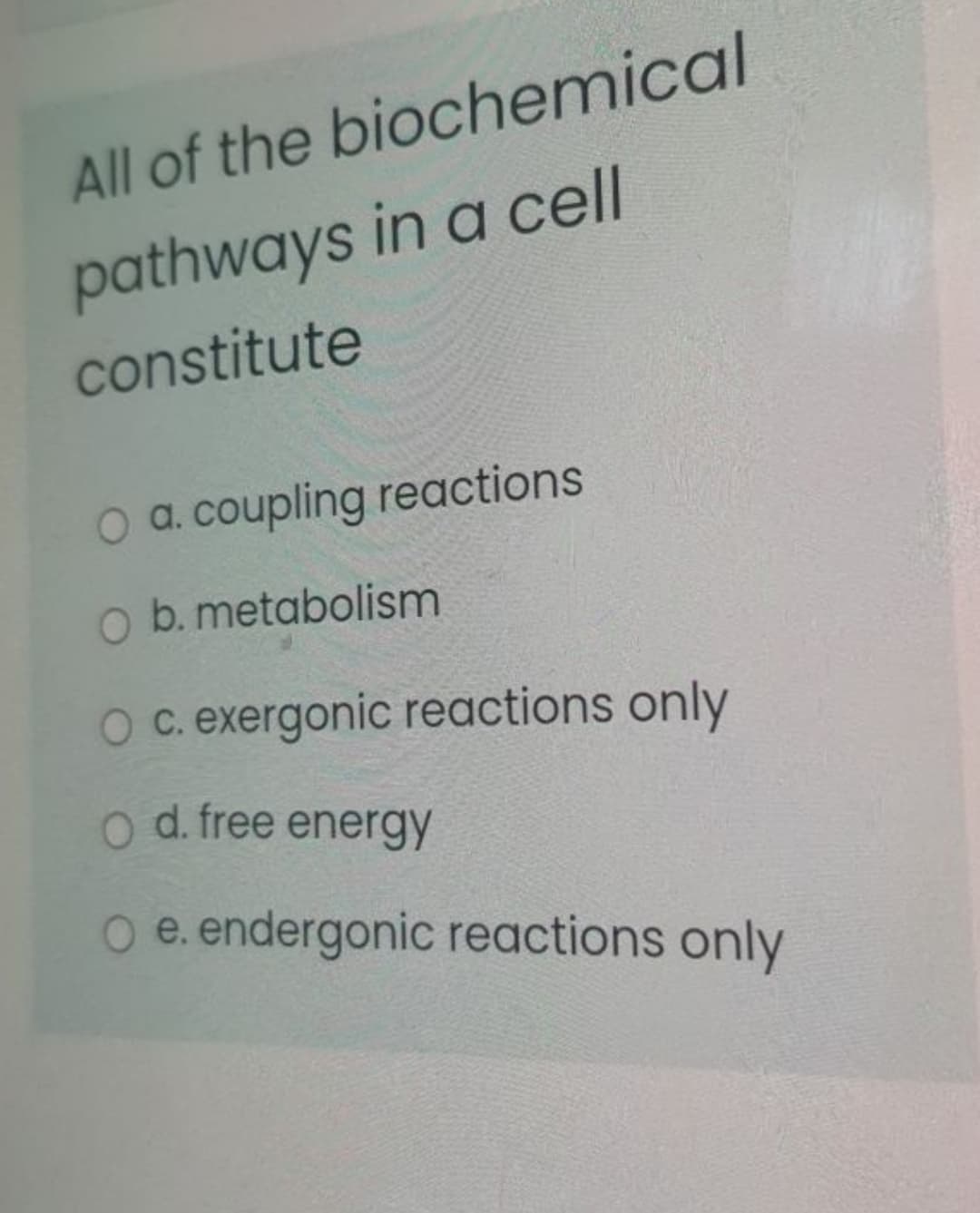 All of the biochemical
pathways in a cell
constitute
O a. coupling reactions
O b. metabolism
c. exergonic reactions only
o d. free energy
O e. endergonic reactions only
