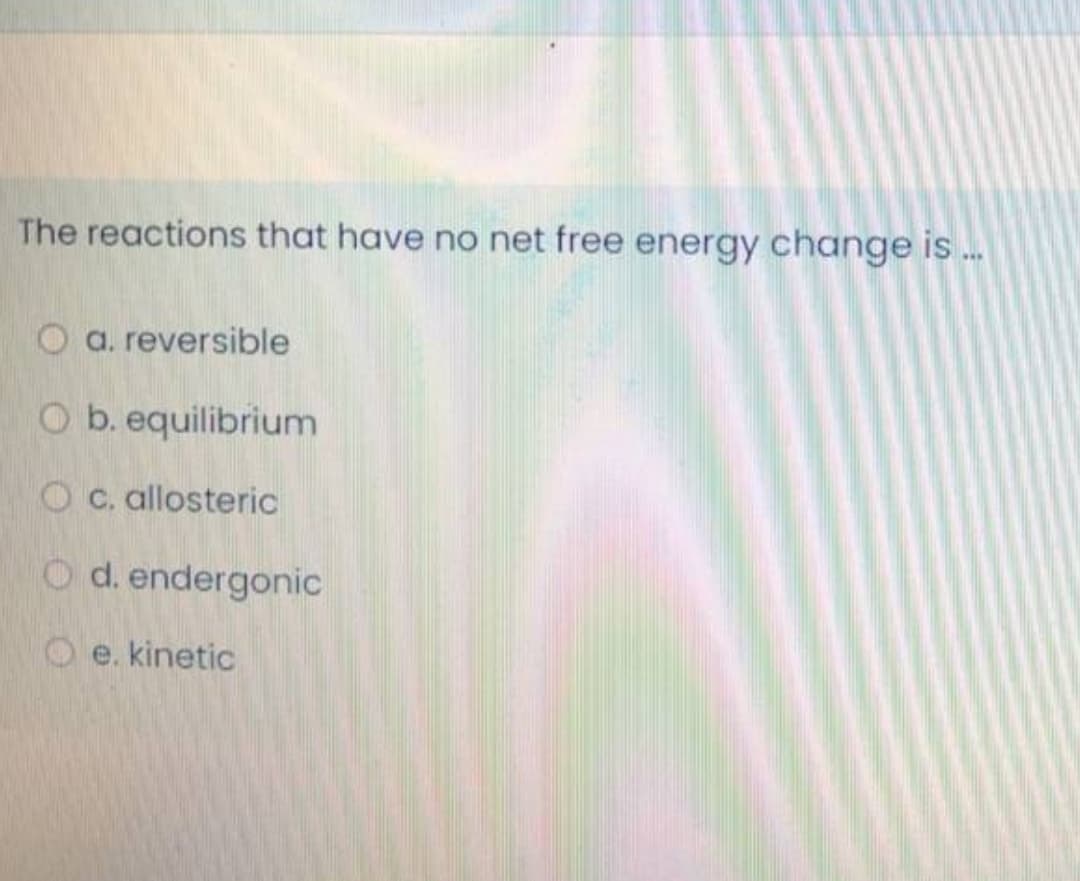 The reactions that have no net free energy change is .
a. reversible
O b. equilibrium
O c. allosteric
O d. endergonic
e. kinetic
