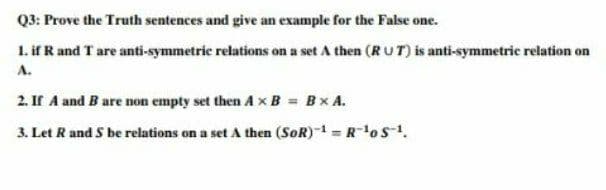 Q3: Prove the Truth sentences and give an example for the False one.
1. if R and T are anti-symmetric relations on a set A then (RU T) is anti-symmetric relation on
A.
2. If A and B are non empty set then A xB = Bx A.
3. Let R and S be relations on a set A then (SoR)-1 = RoS-.
