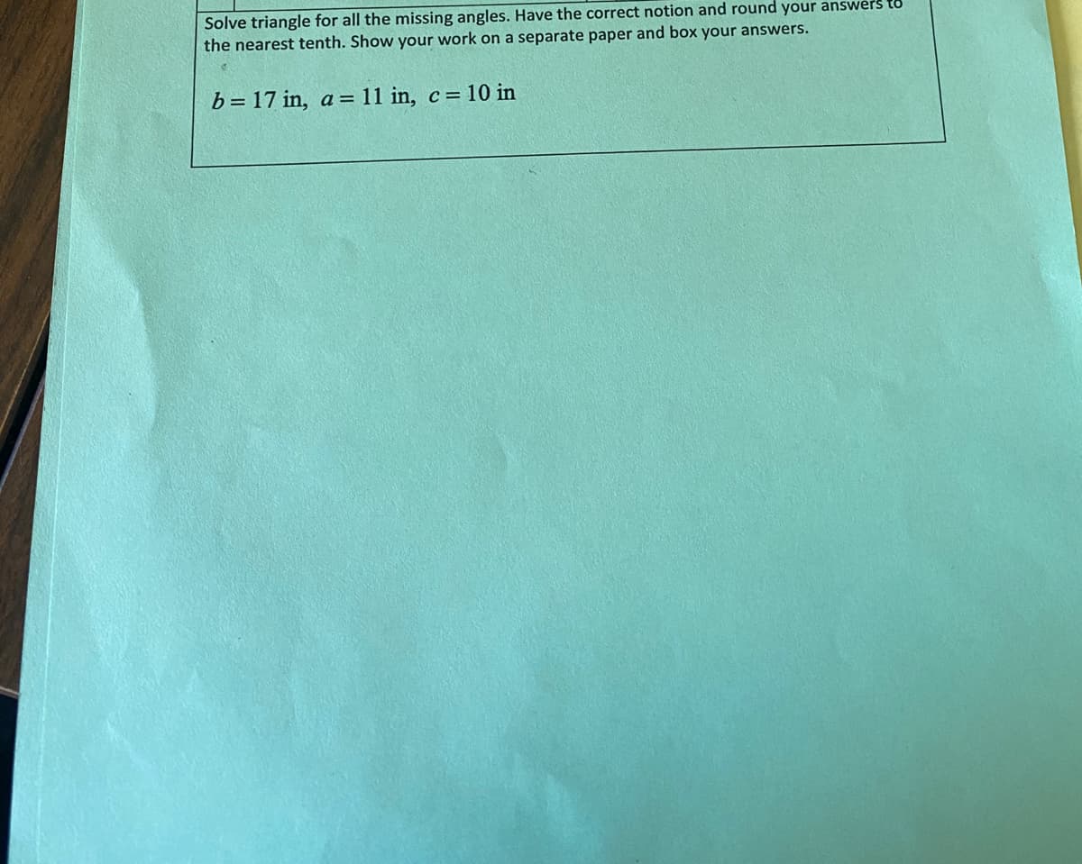 Solve triangle for all the missing angles. Have the correct notion and round your answers to
the nearest tenth. Show your work on a separate paper and box your answers.
b= 17 in, a = 11 in, c = 10 in